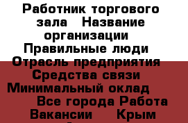 Работник торгового зала › Название организации ­ Правильные люди › Отрасль предприятия ­ Средства связи › Минимальный оклад ­ 26 000 - Все города Работа » Вакансии   . Крым,Алушта